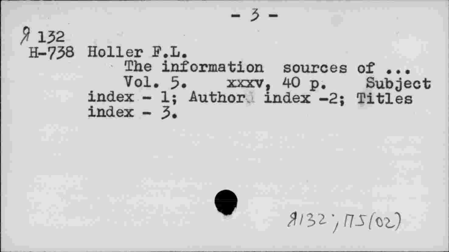 ﻿? 152
H-758 Holler F.L.
The information sources of ...
Vol. 5» xxxv, 40 p. Subject index - 1; Author index -2; Titles index - 5.
